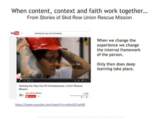 Global Learning Framework© Copyright 2009 Richard C. Close, No version can be reproduced in any format.
When content, context and faith work together…
From Stories of Skid Row Union Rescue Mission
https://www.youtube.com/watch?v=nsNsc051wW8
When we change the
experience we change
the internal framework
of the person.
Only then does deep
learning take place.
 