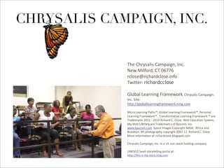 Global Learning Framework© Copyright 2009 Richard C. Close, No version can be reproduced in any format.
By Richard C. Close
The Chrysalis Campaign, Inc.
New Milford, CT 06776
rclose@richardclose.info
Twitter: richardcclose
Global Learning Framework Chrysalis Campaign.
Inc. Site:
http://globallearningframework.ning.com
Micro Learning Paths™, Global Learning Framework™, Personal
Learning Framework™. Transformative Learning Framework ™ are
Trademarks 2011 - 2014 Richard C. Close Web Education System,
My Web Library are Trademark s of Bascom, Inc.
www.bascom.com Space Images Copyright NASA. Africa and
Brooklyn, NY photography copyright 2007-11 Richard C. Close
More information at richardclose.blogspot.com
Chrysalis Campaign, Inc. In a US non-stock holding company.
UNESCO Seed storytelling portal at:
http://this-is-my-story.ning.com
 