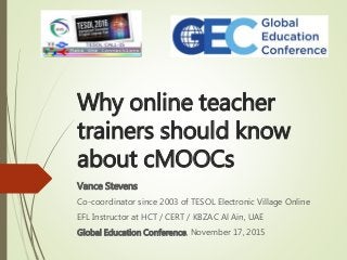 Why online teacher
trainers should know
about cMOOCs
Vance Stevens
Co-coordinator since 2003 of TESOL Electronic Village Online
EFL Instructor at HCT / CERT / KBZAC Al Ain, UAE
Global Education Conference, November 17, 2015
 