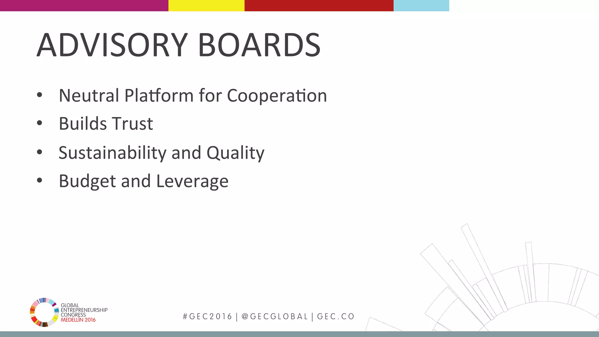 MEDELLÍN 2016 # G E C 2 0 1 6 | @ G E C G L O B A L | G E C . C O
•  Neutral	PlaBorm	for	CooperaFon	
•  Builds	Trust	
•  Sustainability	and	Quality		
•  Budget	and	Leverage	
		
ADVISORY	BOARDS	
 