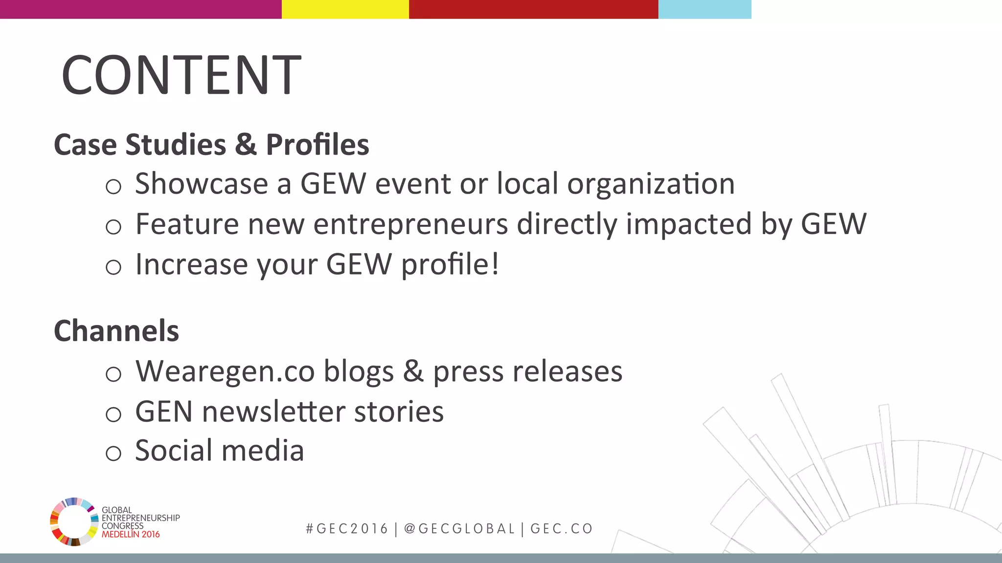 MEDELLÍN 2016 # G E C 2 0 1 6 | @ G E C G L O B A L | G E C . C O
Case	Studies	&	Proﬁles	
o  Showcase	a	GEW	event	or	local	organizaFon	
o  Feature	new	entrepreneurs	directly	impacted	by	GEW	
o  Increase	your	GEW	proﬁle!	
	
Channels	
o  Wearegen.co	blogs	&	press	releases	
o  GEN	newslePer	stories	
o  Social	media	
CONTENT	
 