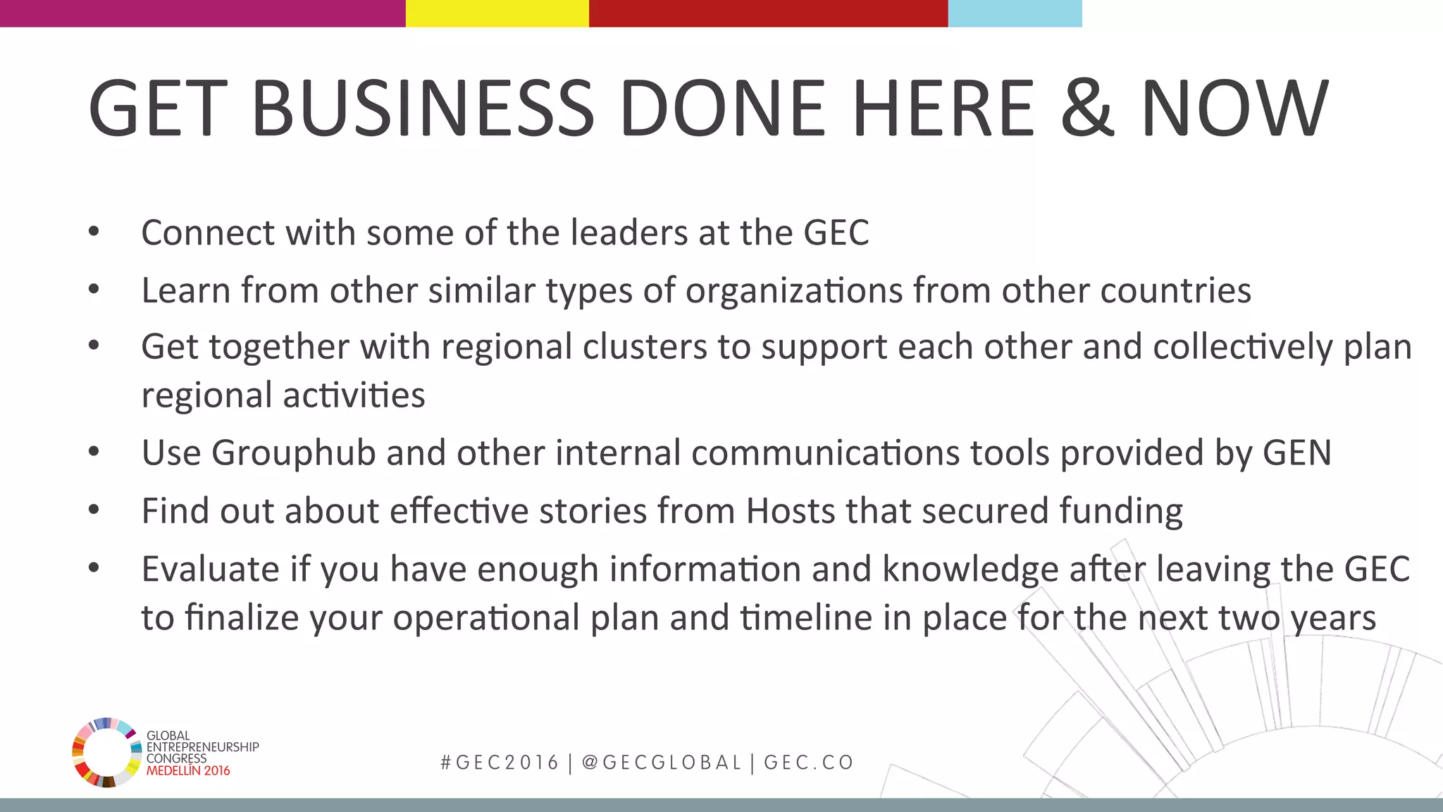 MEDELLÍN 2016 # G E C 2 0 1 6 | @ G E C G L O B A L | G E C . C O
•  Connect	with	some	of	the	leaders	at	the	GEC		
•  Learn	from	other	similar	types	of	organizaFons	from	other	countries	
•  Get	together	with	regional	clusters	to	support	each	other	and	collecFvely	plan	
regional	acFviFes	
•  Use	Grouphub	and	other	internal	communicaFons	tools	provided	by	GEN	
•  Find	out	about	eﬀecFve	stories	from	Hosts	that	secured	funding	
•  Evaluate	if	you	have	enough	informaFon	and	knowledge	aker	leaving	the	GEC	
to	ﬁnalize	your	operaFonal	plan	and	Fmeline	in	place	for	the	next	two	years	
	
GET	BUSINESS	DONE	HERE	&	NOW	
 