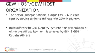 MEDELLÍN 2016 # G E C 2 0 1 6 | @ G E C G L O B A L | G E C . C O
•  The	person(s)/organizaFon(s)	assigned	by	GEN	in	each	
country	serving	as	the	coordinator	for	GEW	in	country.	
	
•  In	countries	with	GEN	[Country]	Aﬃliate,	this	organizaFon	is	
either	the	aﬃliate	itself	or	it	is	selected	by	GEN	&	GEN	
Country	Aﬃliate	
	
GEW	HOST/GEW	HOST	
ORGANIZATION	
 
