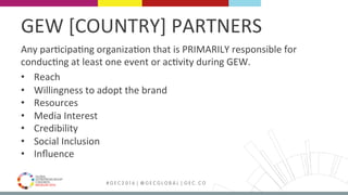 MEDELLÍN 2016 # G E C 2 0 1 6 | @ G E C G L O B A L | G E C . C O
GEW	[COUNTRY]	PARTNERS	
Any	parFcipaFng	organizaFon	that	is	PRIMARILY	responsible	for	
conducFng	at	least	one	event	or	acFvity	during	GEW.	
•  Reach	
•  Willingness	to	adopt	the	brand	
•  Resources	
•  Media	Interest	
•  Credibility	
•  Social	Inclusion	
•  Inﬂuence	
	
 