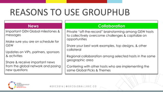 MEDELLÍN 2016 # G E C 2 0 1 6 | @ G E C G L O B A L | G E C . C O
REASONS	TO	USE	GROUPHUB	
Private “off-the-record” brainstorming among GEW hosts
to collectively overcome challenges & capitalize on
opportunities
Share your best work examples, top designs, & other
collateral
Regional collaboration among selected hosts in the same
geographic area
Conferring with other hosts who are implementing the
same Global Picks & Themes
Important GEN Global milestones &
messages
Make sure you are on schedule for
GEW
Updates on VIPs, partners, sponsors
& activities
Share & receive important news
from the global network and posing
new questions
News Collaboration
 