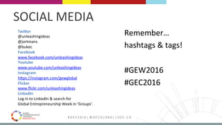 MEDELLÍN 2016 # G E C 2 0 1 6 | @ G E C G L O B A L | G E C . C O
Remember…		
hashtags	&	tags!	
	
#GEW2016	
#GEC2016	
Twi4er	
@unleashingideas	
@jortmans	
@bukec	
Facebook	
www.facebook.com/unleashingideas	
Youtube	
www.youtube.com/unleashingideas	
Instagram	
hPps://instagram.com/gewglobal	
Flicker	
www.ﬂickr.com/unleashingideas	
LinkedIn	
Log	in	to	LinkedIn	&	search	for		
Global	Entrepreneurship	Week	in	‘Groups’.	
SOCIAL	MEDIA	
 