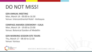 MEDELLÍN 2016 # G E C 2 0 1 6 | @ G E C G L O B A L | G E C . C O
GEN	ANNUAL	MEETING	
Mon,	March	14	-	09:00	to	16:30	
Venue:	InterconFnental	Hotel	-	AnFoquia	
	
COMPASS	AWARDS	CEREMONY	+	GALA	
Mon,	March	14	-	19:00	to	23:00	
Venue:	Botanical	Garden	of	Medellin	
	
GEN	WORKING	SESSION	SITE	TOURS		
Thu,	March	17	-	08:30	to	12:30	
Venue:	Various	
	
	
	
DO	NOT	MISS!	
 