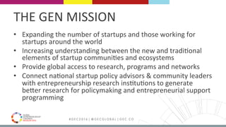 MEDELLÍN 2016 # G E C 2 0 1 6 | @ G E C G L O B A L | G E C . C O
THE	GEN	MISSION	
•  Expanding	the	number	of	startups	and	those	working	for	
startups	around	the	world	
•  Increasing	understanding	between	the	new	and	tradiFonal	
elements	of	startup	communiFes	and	ecosystems	
•  Provide	global	access	to	research,	programs	and	networks	
•  Connect	naFonal	startup	policy	advisors	&	community	leaders	
with	entrepreneurship	research	insFtuFons	to	generate	
bePer	research	for	policymaking	and	entrepreneurial	support	
programming	
 