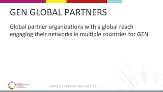 MEDELLÍN 2016 # G E C 2 0 1 6 | @ G E C G L O B A L | G E C . C O
GEN	GLOBAL	PARTNERS	
Global	partner	organizaFons	with	a	global	reach	
engaging	their	networks	in	mulFple	countries	for	GEN	
 