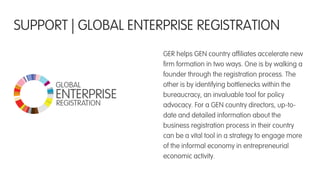GER helps GEN country afﬁliates accelerate new
ﬁrm formation in two ways. One is by walking a
founder through the registration process. The
other is by identifying bottlenecks within the
bureaucracy, an invaluable tool for policy
advocacy. For a GEN country directors, up-to-
date and detailed information about the
business registration process in their country
can be a vital tool in a strategy to engage more
of the informal economy in entrepreneurial
economic activity.
SUPPORT | GLOBAL ENTERPRISE REGISTRATION
 