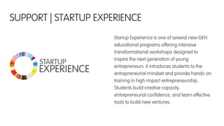 Startup Experience is one of several new GEN
educational programs offering intensive
transformational workshops designed to
inspire the next generation of young
entrepreneurs. It introduces students to the
entrepreneurial mindset and provide hands-on
training in high impact entrepreneurship.
Students build creative capacity,
entrepreneurial conﬁdence, and learn effective
tools to build new ventures.
SUPPORT | STARTUP EXPERIENCE
 