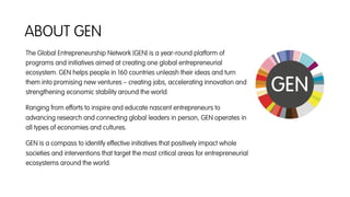 The Global Entrepreneurship Network (GEN) is a year-round platform of
programs and initiatives aimed at creating one global entrepreneurial
ecosystem. GEN helps people in 160 countries unleash their ideas and turn
them into promising new ventures – creating jobs, accelerating innovation and
strengthening economic stability around the world.
Ranging from efforts to inspire and educate nascent entrepreneurs to
advancing research and connecting global leaders in person, GEN operates in
all types of economies and cultures.
GEN is a compass to identify effective initiatives that positively impact whole
societies and interventions that target the most critical areas for entrepreneurial
ecosystems around the world.
ABOUT GEN
 