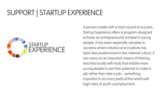 A proven model with a track record of success,
Startup Experience offers a program designed
to foster an entrepreneurial mindset in young
people. It has been especially valuable in
societies where initiative and creativity has
been less predominant in the national culture. It
can serve as an important means of training
teachers locally with tools that enable more
young people to see their potential to make a
job rather than take a job – something
important in so many parts of the world with
high rates of youth unemployment.
SUPPORT | STARTUP EXPERIENCE
 
