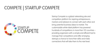 Startup Compete is a global networking site and
competition platform for aspiring entrepreneurs,
mentors and advisors to connect with each other and
bring potential business ideas to market. The
customizable white-label platform has powered
hundreds of competitions in more than 125 countries –
providing organizers with a simple and efﬁcient tool to
manage their competitions and offer emerging
startups a chance to hone their skills and make
connections that will take them to the next level.
COMPETE | STARTUP COMPETE
STARTUP
COMPETE
 