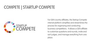 For GEN country afﬁliates, the Startup Compete
internet platform simpliﬁes and streamlines the
process for organizing and conducting
business competitions. It allows a GEN afﬁliate
to customize questions and rounds, invite and
sort judges, and manage everything from one
place.
COMPETE | STARTUP COMPETE
STARTUP
COMPETE
 