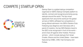 Startup Open is a global startup competition
organized on GEN’s Startup Compete platform to
identify, connect and recognize promising young
startups around the world. The top virtual
applicants from around the world join the global
winners of GEN’s afﬁliated live competitions in
being offered admission into GEN’s Starters Club.
Following due diligence and interviews with a
panel of investors, the top GEN Starters travel to
the GEC to be recognized in front of the world –
and to face off against other ﬁnalists. Previous
winners – which include startups from Israel,
Croatia, Ghana and the United States – have been
featured by CNBC, CNN, Fast Company and
Forbes.
COMPETE | STARTUP OPEN
 