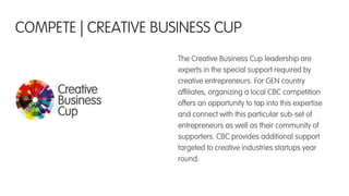 The Creative Business Cup leadership are
experts in the special support required by
creative entrepreneurs. For GEN country
afﬁliates, organizing a local CBC competition
offers an opportunity to tap into this expertise
and connect with this particular sub-set of
entrepreneurs as well as their community of
supporters. CBC provides additional support
targeted to creative industries startups year
round.
COMPETE | CREATIVE BUSINESS CUP
 