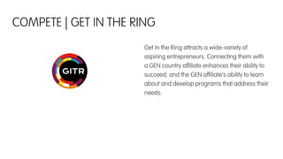 Get in the Ring attracts a wide-variety of
aspiring entrepreneurs. Connecting them with
a GEN country afﬁliate enhances their ability to
succeed, and the GEN afﬁliate’s ability to learn
about and develop programs that address their
needs.
COMPETE | GET IN THE RING
 