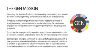 Expanding the number of ordinary citizens working for or starting ﬁrms around
the world by fully legitimizing entrepreneurs in all cultures and economies.
Increasing understanding between the new and traditional elements of
emerging startup communities and ecosystems including the constructive
engagement of the public sector in supporting entrepreneur designed public
programs.
Supporting the emergence of a new class of global entrepreneurs with access
to research, programs and networks inside the 160 nation strong GEW network.
Connecting an emerging community of national startup policy advisors with a
next generation network of world-class entrepreneurship research institutions
in an effort to generate more robust research and data to support evidence-
based policymaking and more effective entrepreneurial support programming.
THE GEN MISSION
 
