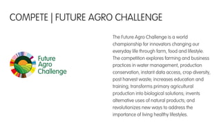 The Future Agro Challenge is a world
championship for innovators changing our
everyday life through farm, food and lifestyle.
The competition explores farming and business
practices in water management, production
conservation, instant data access, crop diversity,
post harvest waste; increases education and
training; transforms primary agricultural
production into biological solutions; invents
alternative uses of natural products; and
revolutionizes new ways to address the
importance of living healthy lifestyles.
COMPETE | FUTURE AGRO CHALLENGE
 