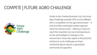 Similar to the Creative Business Cup, the Future
Agro Challenge provides GEN country afﬁliates
with a competition for the agricultural sector – a
vital and often overlooked market segment
within the startup world – offering a means to
reach this important sub-set of entrepreneurs.
As the world adapts to changes in the
environment, those who aspire to ﬁnd practical
solutions to such challenges as those
mentioned above require a specialized
community of supporters.
COMPETE | FUTURE AGRO CHALLENGE
 