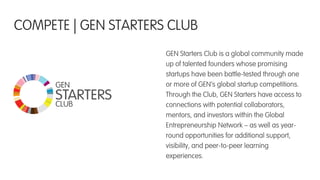 GEN Starters Club is a global community made
up of talented founders whose promising
startups have been battle-tested through one
or more of GEN’s global startup competitions.
Through the Club, GEN Starters have access to
connections with potential collaborators,
mentors, and investors within the Global
Entrepreneurship Network – as well as year-
round opportunities for additional support,
visibility, and peer-to-peer learning
experiences.!
COMPETE | GEN STARTERS CLUB
CLUB
GEN
STARTERS
 