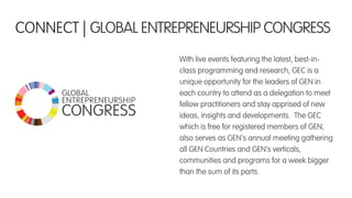 With live events featuring the latest, best-in-
class programming and research, GEC is a
unique opportunity for the leaders of GEN in
each country to attend as a delegation to meet
fellow practitioners and stay apprised of new
ideas, insights and developments. The GEC
which is free for registered members of GEN,
also serves as GEN’s annual meeting gathering
all GEN Countries and GEN’s verticals,
communities and programs for a week bigger
than the sum of its parts.
CONNECT | GLOBAL ENTREPRENEURSHIP CONGRESS
 