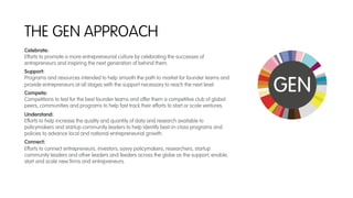 THE GEN APPROACH
Celebrate:
Efforts to promote a more entrepreneurial culture by celebrating the successes of
entrepreneurs and inspiring the next generation of behind them.
Support:
Programs and resources intended to help smooth the path to market for founder teams and
provide entrepreneurs at all stages with the support necessary to reach the next level.
Compete:
Competitions to test for the best founder teams and offer them a competitive club of global
peers, communities and programs to help fast track their efforts to start or scale ventures.
Understand:
Efforts to help increase the quality and quantity of data and research available to
policymakers and startup community leaders to help identify best-in-class programs and
policies to advance local and national entrepreneurial growth.
Connect:
Efforts to connect entrepreneurs, investors, savvy policymakers, researchers, startup
community leaders and other leaders and feeders across the globe as the support, enable,
start and scale new ﬁrms and entrepreneurs.
 