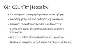 •  Convening and leveraging disparate ecosystem players
•  Amplifying global outreach and increasing awareness
•  Evaluating and endorsing tried and tested programs
•  Serving as a source of quantiﬁable data and qualitative
information
•  Acting as a hub for sharing knowledge and experience
•  Guiding an ecosystem network bigger than the sum of its parts
GEN COUNTRY | Leads by:
 