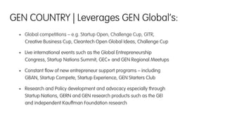 •  Global competitions – e.g. Startup Open, Challenge Cup, GITR,
Creative Business Cup, Cleantech Open Global Ideas, Challenge Cup
•  Live international events such as the Global Entrepreneurship
Congress, Startup Nations Summit, GEC+ and GEN Regional Meetups
•  Constant ﬂow of new entrepreneur support programs – including
GBAN, Startup Compete, Startup Experience, GEN Starters Club
•  Research and Policy development and advocacy especially through
Startup Nations, GERN and GEN research products such as the GEI
and independent Kauffman Foundation research
GEN COUNTRY | Leverages GEN Global’s:
 
