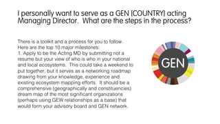 There is a toolkit and a process for you to follow.
Here are the top 10 major milestones:!
1. Apply to be the Acting MD by submitting not a
resume but your view of who is who in your national
and local ecosystems. This could take a weekend to
put together, but it serves as a networking roadmap
drawing from your knowledge, experience and
existing ecosystem mapping efforts. It should be a
comprehensive (geographically and constituencies)
dream map of the most signiﬁcant organizations
(perhaps using GEW relationships as a base) that
would form your advisory board and GEN network.
I personally want to serve as a GEN [COUNTRY] acting
Managing Director. What are the steps in the process?
 