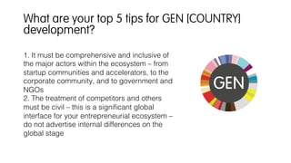 1. It must be comprehensive and inclusive of
the major actors within the ecosystem – from
startup communities and accelerators, to the
corporate community, and to government and
NGOs!
2. The treatment of competitors and others
must be civil – this is a signiﬁcant global
interface for your entrepreneurial ecosystem –
do not advertise internal differences on the
global stage!
!
What are your top 5 tips for GEN [COUNTRY]
development?
 