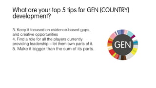 3. Keep it focused on evidence-based gaps,
and creative opportunities!
4. Find a role for all the players currently
providing leadership – let them own parts of it.!
5. Make it bigger than the sum of its parts.!
!
What are your top 5 tips for GEN [COUNTRY]
development?
 