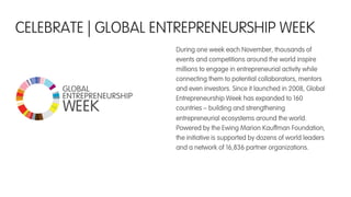 CELEBRATE | GLOBAL ENTREPRENEURSHIP WEEK
During one week each November, thousands of
events and competitions around the world inspire
millions to engage in entrepreneurial activity while
connecting them to potential collaborators, mentors
and even investors. Since it launched in 2008, Global
Entrepreneurship Week has expanded to 160
countries – building and strengthening
entrepreneurial ecosystems around the world.
Powered by the Ewing Marion Kauffman Foundation,
the initiative is supported by dozens of world leaders
and a network of 16,836 partner organizations.
 