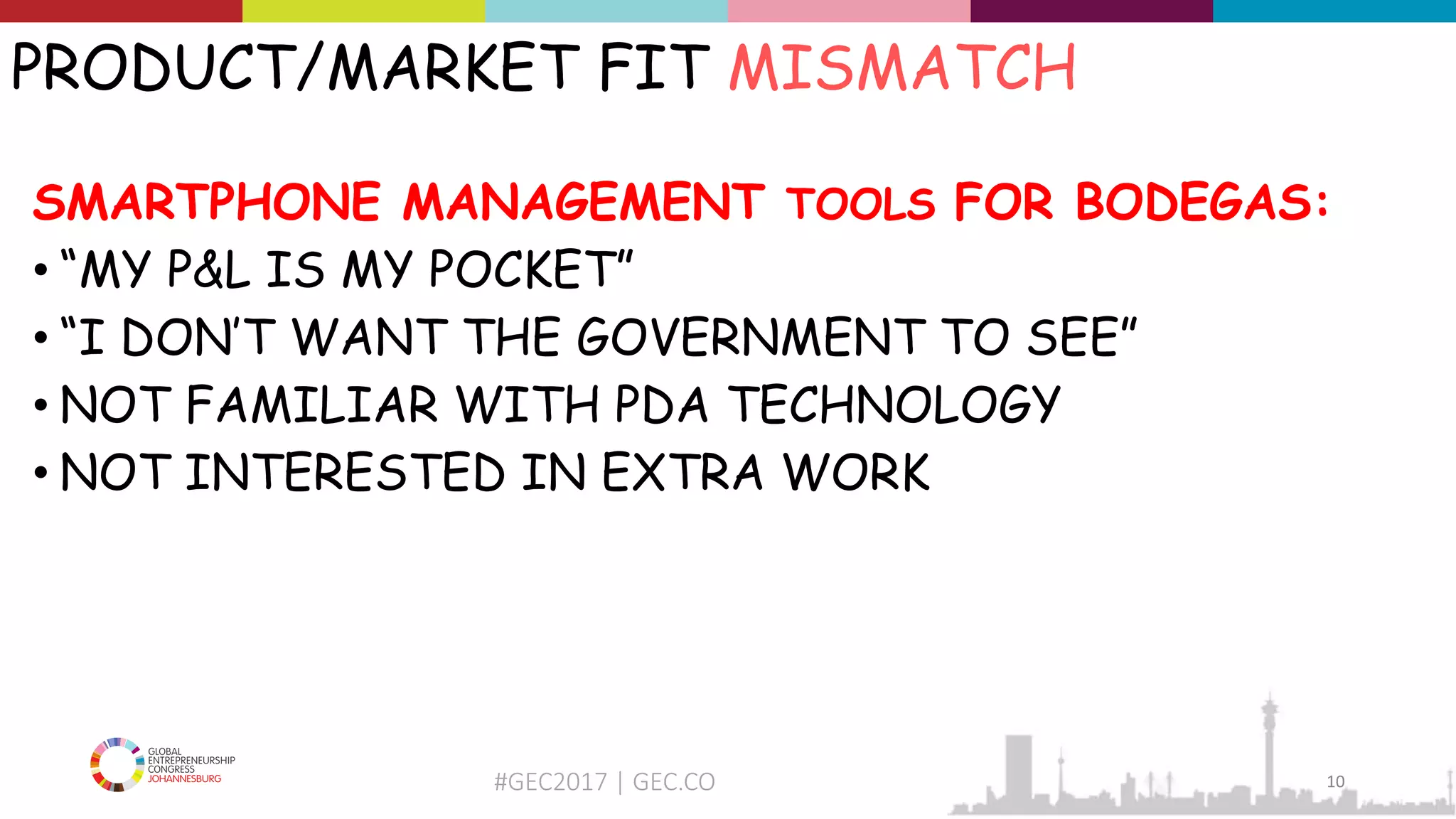 #GEC2017 | GEC.CO
PRODUCT/MARKET FIT MISMATCH
SMARTPHONE MANAGEMENT TOOLS FOR BODEGAS:
• “MY P&L IS MY POCKET”
• “I DON’T WANT THE GOVERNMENT TO SEE”
• NOT FAMILIAR WITH PDA TECHNOLOGY
• NOT INTERESTED IN EXTRA WORK
10
 