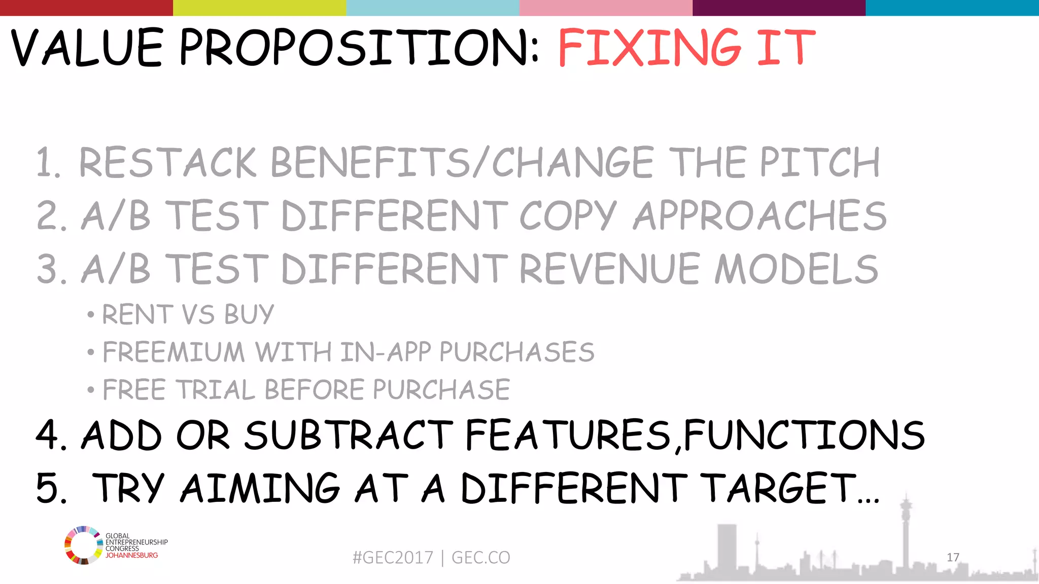 #GEC2017 | GEC.CO
VALUE PROPOSITION: FIXING IT
1. RESTACK BENEFITS/CHANGE THE PITCH
2. A/B TEST DIFFERENT COPY APPROACHES
3. A/B TEST DIFFERENT REVENUE MODELS
• RENT VS BUY
• FREEMIUM WITH IN-APP PURCHASES
• FREE TRIAL BEFORE PURCHASE
4. ADD OR SUBTRACT FEATURES,FUNCTIONS
5. TRY AIMING AT A DIFFERENT TARGET…
17
 