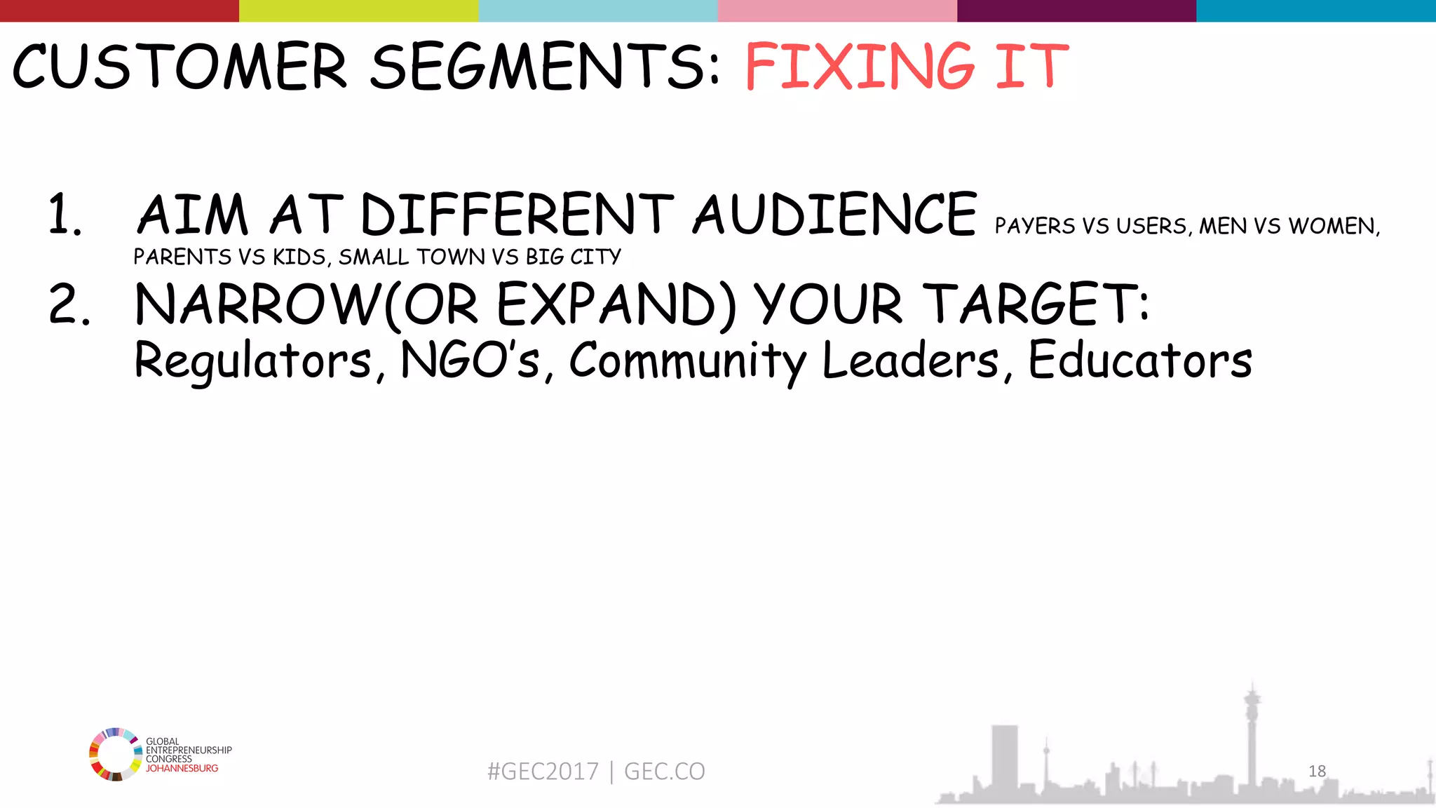 #GEC2017 | GEC.CO
CUSTOMER SEGMENTS: FIXING IT
1. AIM AT DIFFERENT AUDIENCE PAYERS VS USERS, MEN VS WOMEN,
PARENTS VS KIDS, SMALL TOWN VS BIG CITY
2. NARROW(OR EXPAND) YOUR TARGET:
Regulators, NGO’s, Community Leaders, Educators
18
 