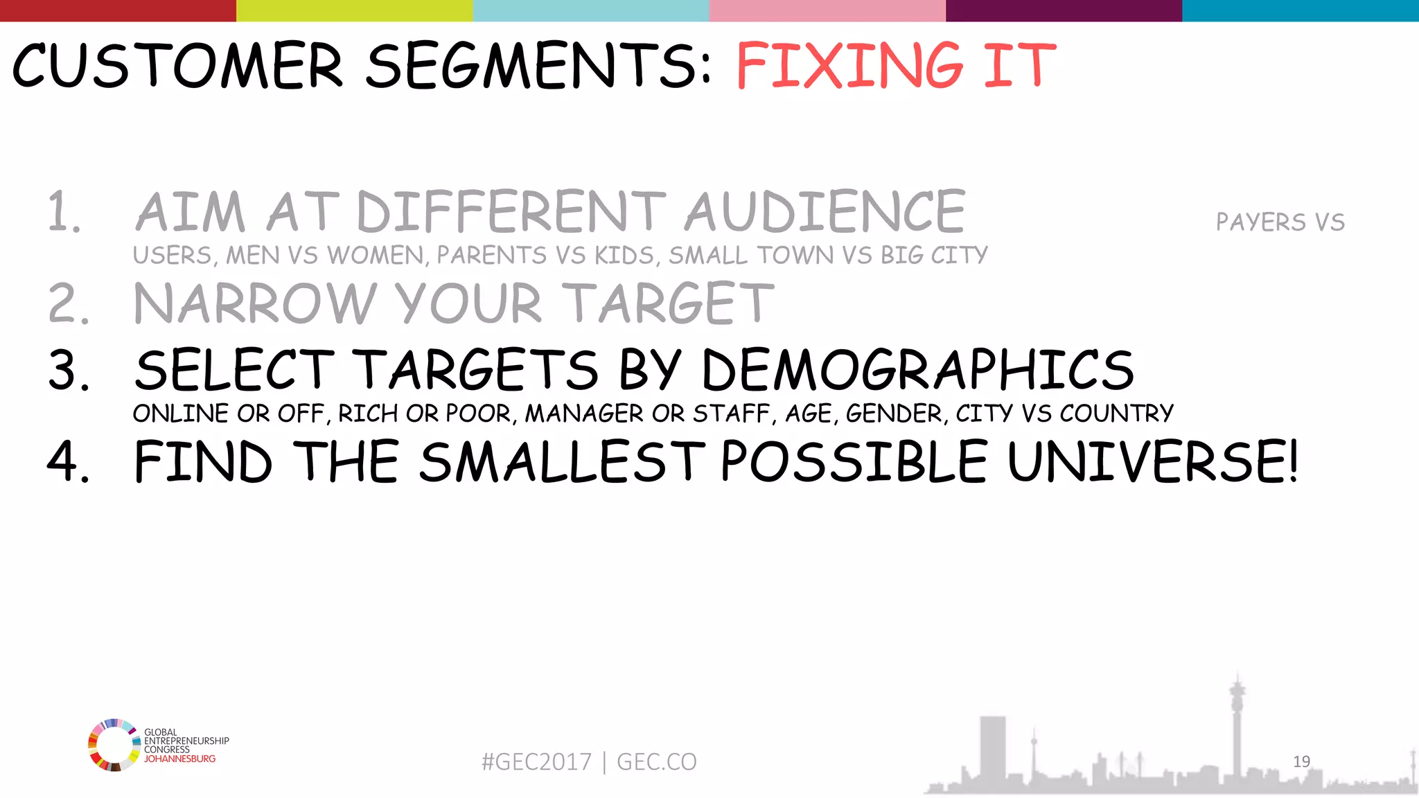 #GEC2017 | GEC.CO
CUSTOMER SEGMENTS: FIXING IT
1. AIM AT DIFFERENT AUDIENCE PAYERS VS
USERS, MEN VS WOMEN, PARENTS VS KIDS, SMALL TOWN VS BIG CITY
2. NARROW YOUR TARGET
3. SELECT TARGETS BY DEMOGRAPHICS
ONLINE OR OFF, RICH OR POOR, MANAGER OR STAFF, AGE, GENDER, CITY VS COUNTRY
4. FIND THE SMALLEST POSSIBLE UNIVERSE!
19
 