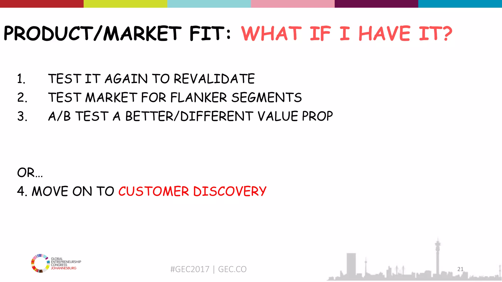 #GEC2017 | GEC.CO
PRODUCT/MARKET FIT: WHAT IF I HAVE IT?
1. TEST IT AGAIN TO REVALIDATE
2. TEST MARKET FOR FLANKER SEGMENTS
3. A/B TEST A BETTER/DIFFERENT VALUE PROP
OR…
4. MOVE ON TO CUSTOMER DISCOVERY
21
 