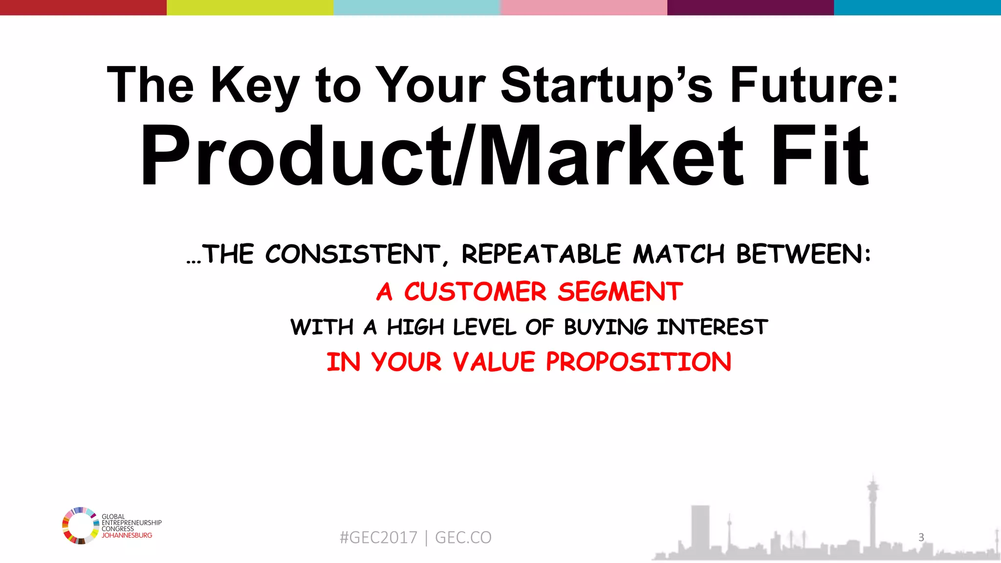 #GEC2017 | GEC.CO
The Key to Your Startup’s Future:
Product/Market Fit
…THE CONSISTENT, REPEATABLE MATCH BETWEEN:
A CUSTOMER SEGMENT
WITH A HIGH LEVEL OF BUYING INTEREST
IN YOUR VALUE PROPOSITION
3
 