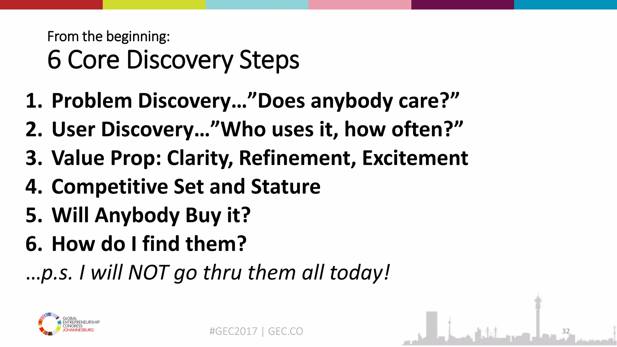 #GEC2017 | GEC.CO
From the beginning:
6 Core Discovery Steps
1. Problem Discovery…”Does anybody care?”
2. User Discovery…”Who uses it, how often?”
3. Value Prop: Clarity, Refinement, Excitement
4. Competitive Set and Stature
5. Will Anybody Buy it?
6. How do I find them?
…p.s. I will NOT go thru them all today!
32
 