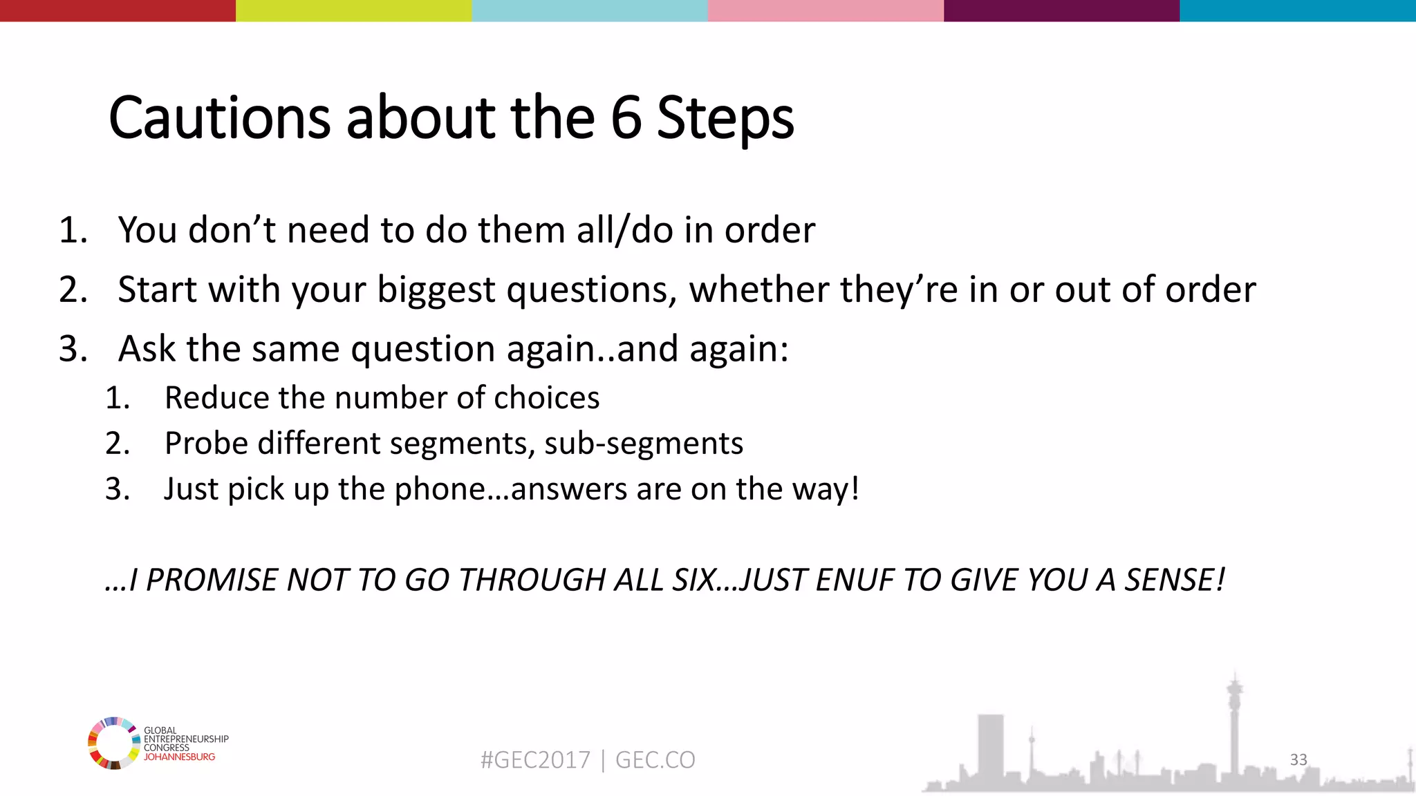 #GEC2017 | GEC.CO
Cautions about the 6 Steps
1. You don’t need to do them all/do in order
2. Start with your biggest questions, whether they’re in or out of order
3. Ask the same question again..and again:
1. Reduce the number of choices
2. Probe different segments, sub-segments
3. Just pick up the phone…answers are on the way!
…I PROMISE NOT TO GO THROUGH ALL SIX…JUST ENUF TO GIVE YOU A SENSE!
33
 