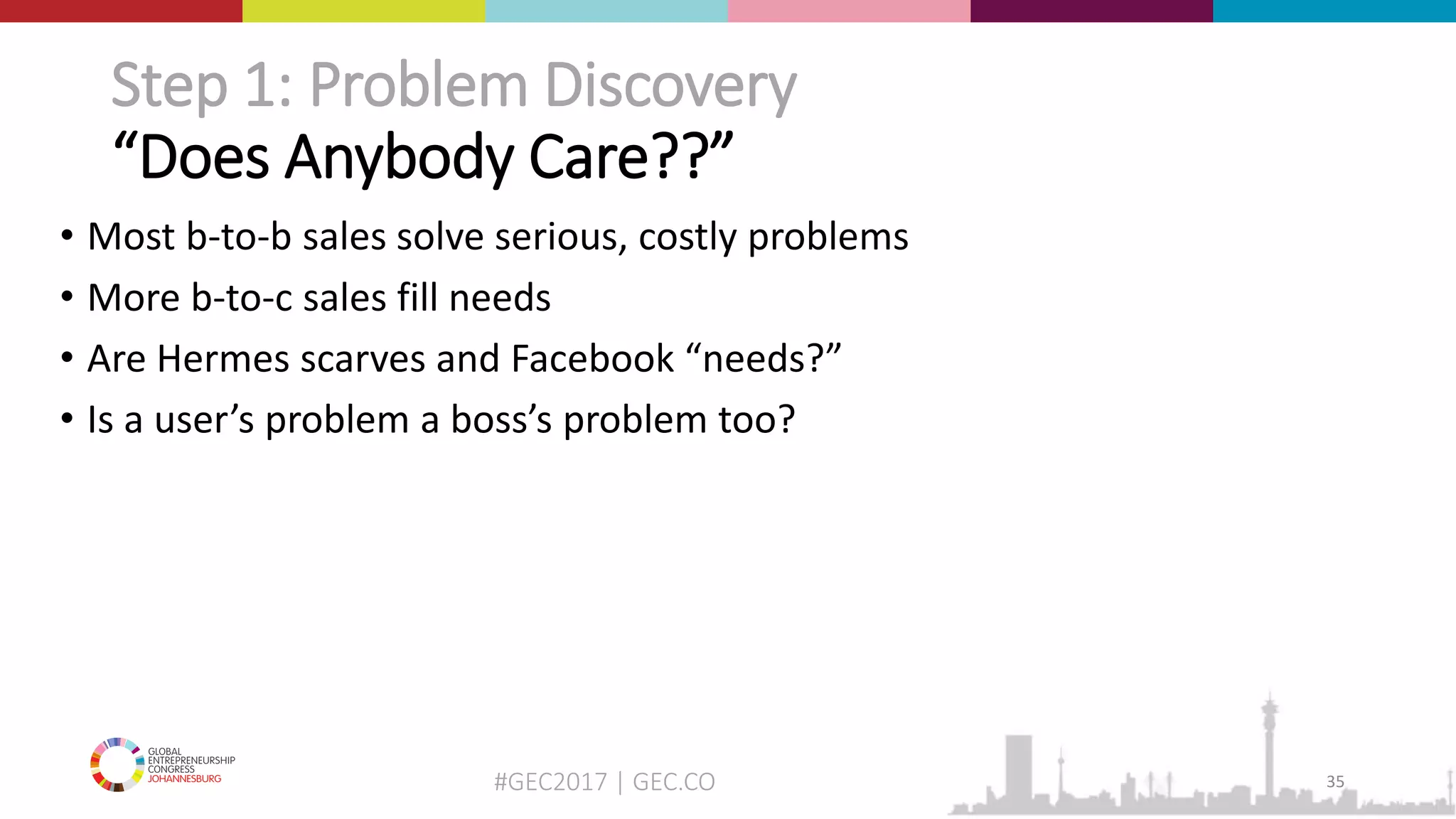 #GEC2017 | GEC.CO
Step 1: Problem Discovery
“Does Anybody Care??”
• Most b-to-b sales solve serious, costly problems
• More b-to-c sales fill needs
• Are Hermes scarves and Facebook “needs?”
• Is a user’s problem a boss’s problem too?
35
 