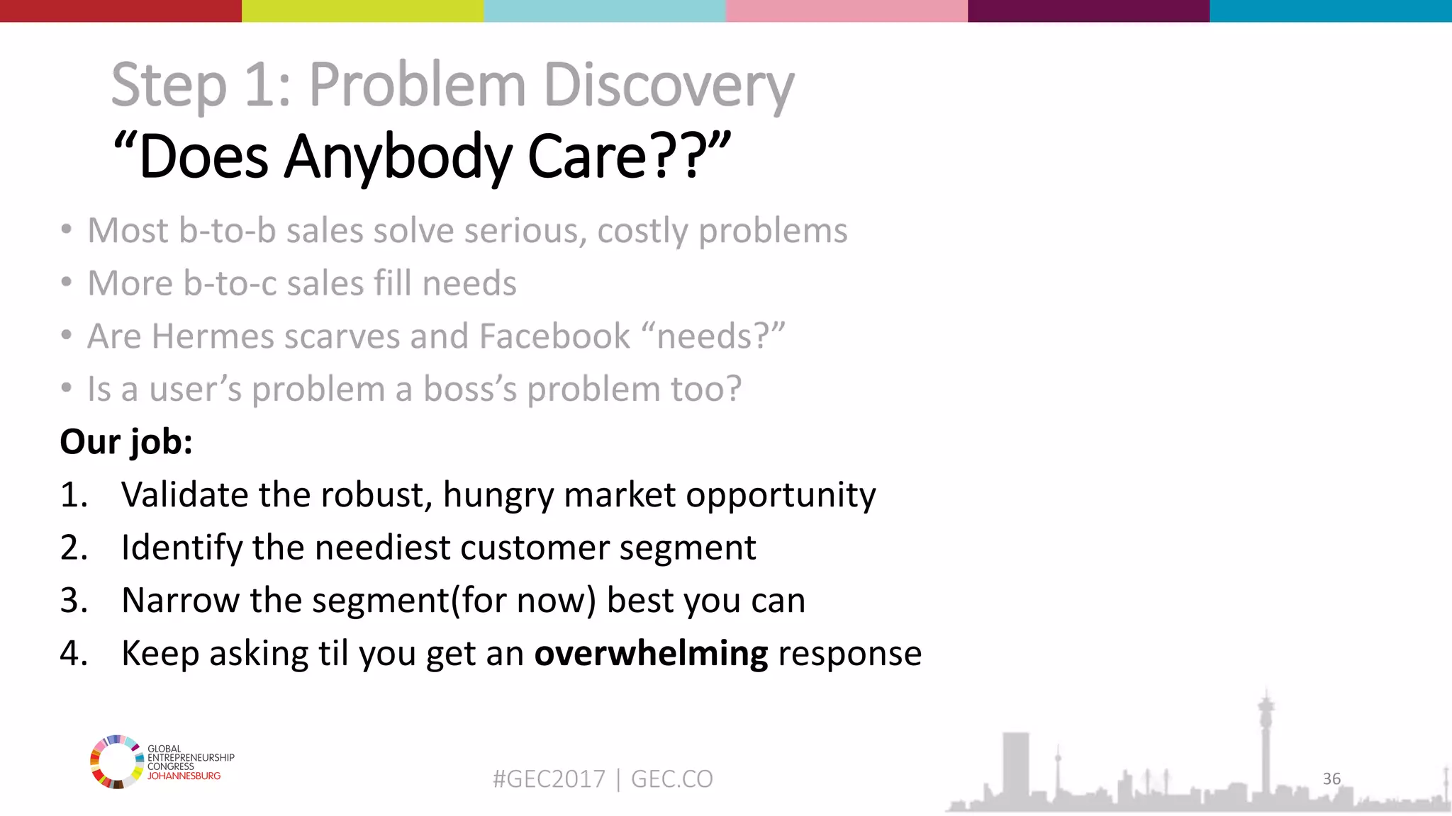 #GEC2017 | GEC.CO
Step 1: Problem Discovery
“Does Anybody Care??”
• Most b-to-b sales solve serious, costly problems
• More b-to-c sales fill needs
• Are Hermes scarves and Facebook “needs?”
• Is a user’s problem a boss’s problem too?
Our job:
1. Validate the robust, hungry market opportunity
2. Identify the neediest customer segment
3. Narrow the segment(for now) best you can
4. Keep asking til you get an overwhelming response
36
 