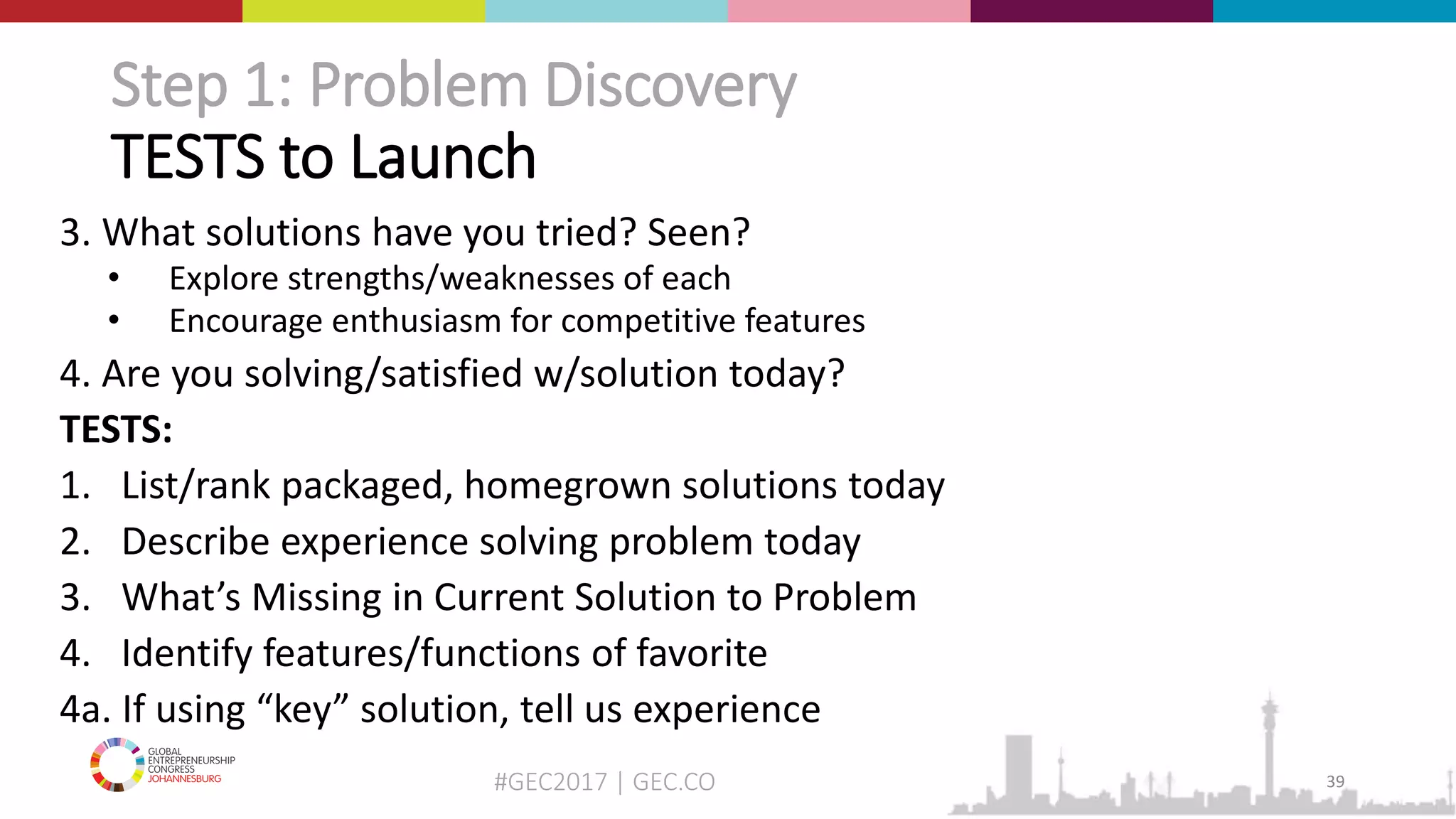 #GEC2017 | GEC.CO
Step 1: Problem Discovery
TESTS to Launch
3. What solutions have you tried? Seen?
• Explore strengths/weaknesses of each
• Encourage enthusiasm for competitive features
4. Are you solving/satisfied w/solution today?
TESTS:
1. List/rank packaged, homegrown solutions today
2. Describe experience solving problem today
3. What’s Missing in Current Solution to Problem
4. Identify features/functions of favorite
4a. If using “key” solution, tell us experience
39
 