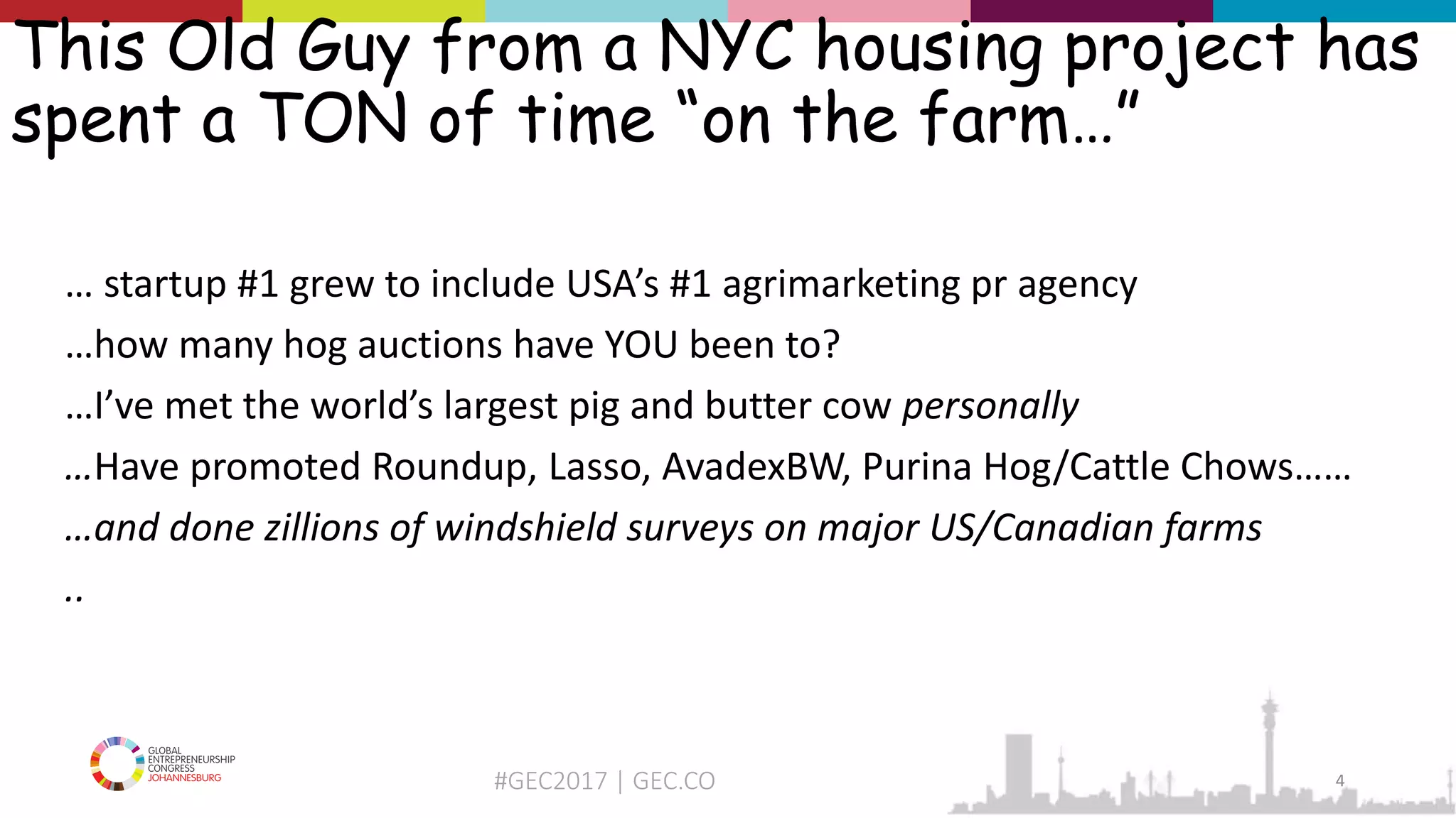 #GEC2017 | GEC.CO
This Old Guy from a NYC housing project has
spent a TON of time “on the farm…”
… startup #1 grew to include USA’s #1 agrimarketing pr agency
…how many hog auctions have YOU been to?
…I’ve met the world’s largest pig and butter cow personally
…Have promoted Roundup, Lasso, AvadexBW, Purina Hog/Cattle Chows……
…and done zillions of windshield surveys on major US/Canadian farms
..
4
 