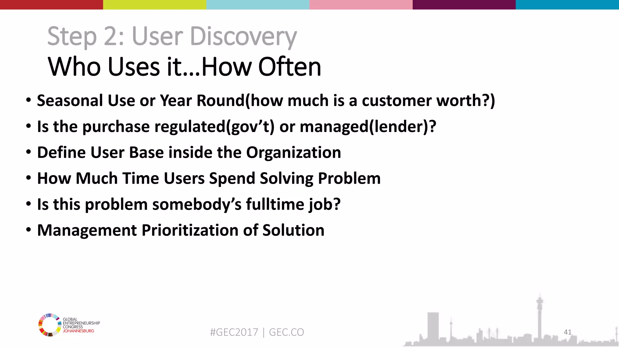#GEC2017 | GEC.CO
Step 2: User Discovery
Who Uses it…How Often
• Seasonal Use or Year Round(how much is a customer worth?)
• Is the purchase regulated(gov’t) or managed(lender)?
• Define User Base inside the Organization
• How Much Time Users Spend Solving Problem
• Is this problem somebody’s fulltime job?
• Management Prioritization of Solution
41
 