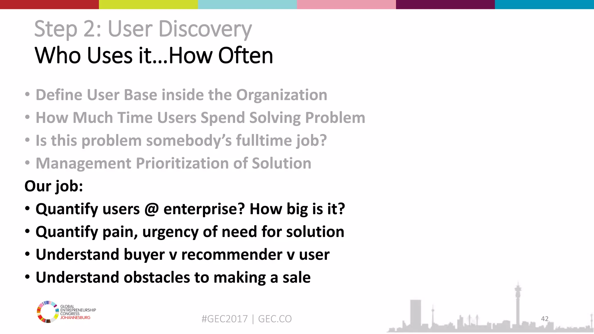 #GEC2017 | GEC.CO
Step 2: User Discovery
Who Uses it…How Often
• Define User Base inside the Organization
• How Much Time Users Spend Solving Problem
• Is this problem somebody’s fulltime job?
• Management Prioritization of Solution
Our job:
• Quantify users @ enterprise? How big is it?
• Quantify pain, urgency of need for solution
• Understand buyer v recommender v user
• Understand obstacles to making a sale
42
 