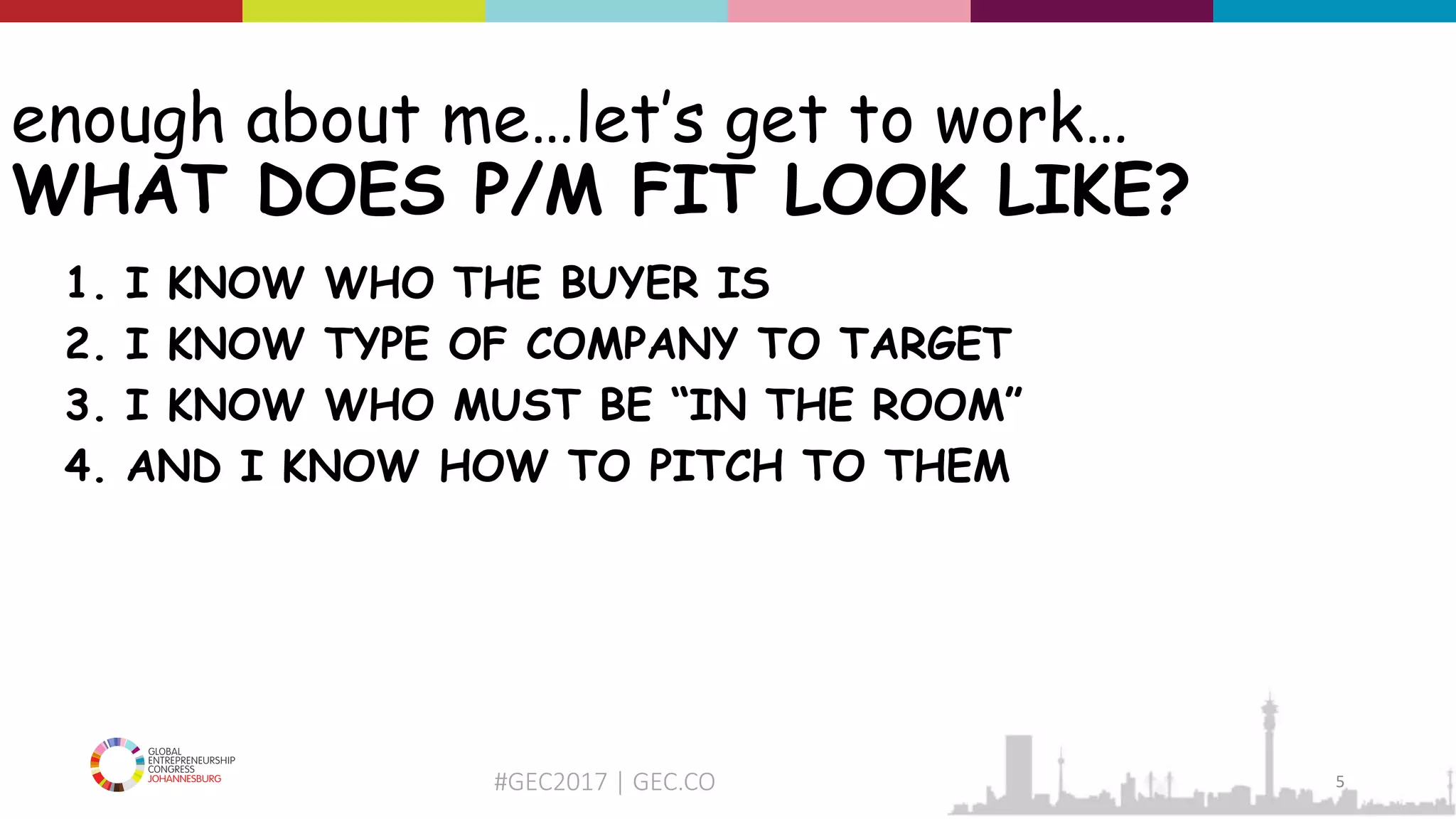 #GEC2017 | GEC.CO
enough about me…let’s get to work…
WHAT DOES P/M FIT LOOK LIKE?
1. I KNOW WHO THE BUYER IS
2. I KNOW TYPE OF COMPANY TO TARGET
3. I KNOW WHO MUST BE “IN THE ROOM”
4. AND I KNOW HOW TO PITCH TO THEM
5
 