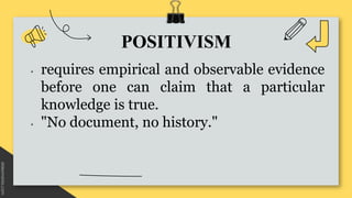 POSITIVISM
• requires empirical and observable evidence
before one can claim that a particular
knowledge is true.
• "No do...